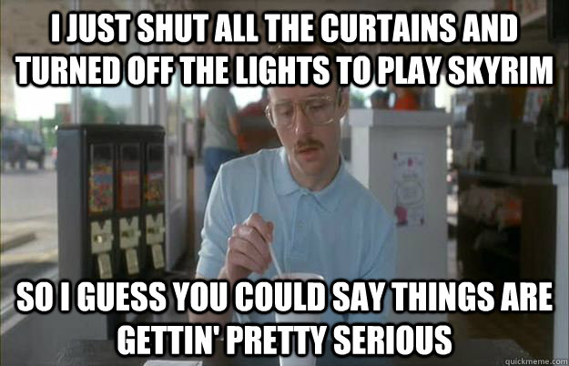 i just shut all the curtains and turned off the lights to play skyrim So I guess you could say things are gettin' pretty serious  Kip from Napoleon Dynamite