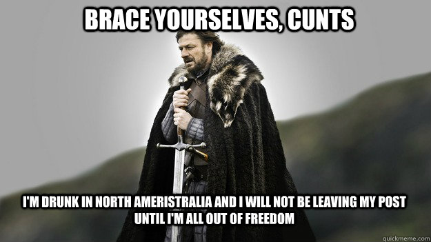 Brace yourselves, cunts i'm drunk in north ameristralia and i will not be leaving my post until i'm all out of freedom - Brace yourselves, cunts i'm drunk in north ameristralia and i will not be leaving my post until i'm all out of freedom  Ned stark winter is coming