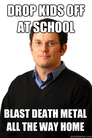 Drop kids off at school blast death metal all the way home - Drop kids off at school blast death metal all the way home  Repressed Suburban Father