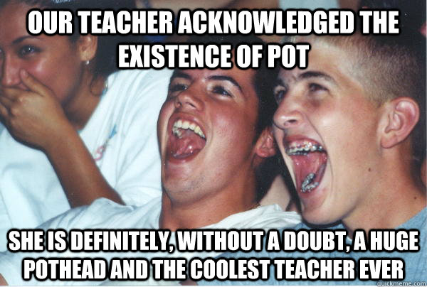 our teacher acknowledged the existence of pot she is definitely, without a doubt, a huge pothead and the coolest teacher ever  Immature High Schoolers