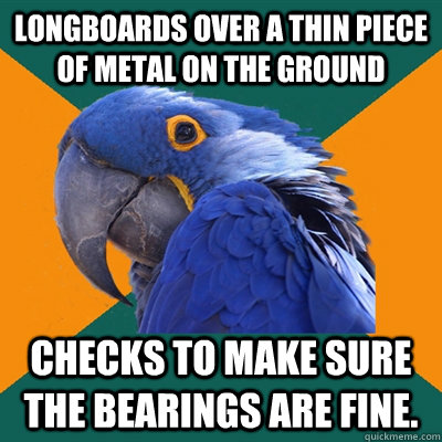 Longboards over a thin piece of metal on the ground Checks to make sure the bearings are fine.  Paranoid Parrot