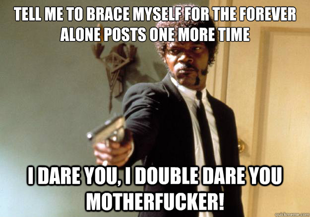 Tell me to brace myself for the forever alone posts one more time i dare you, i double dare you motherfucker! - Tell me to brace myself for the forever alone posts one more time i dare you, i double dare you motherfucker!  Misc