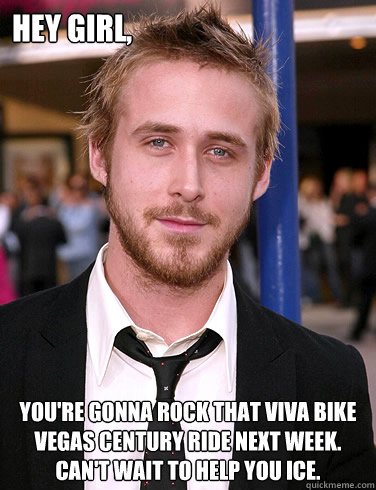 Hey girl, You're gonna ROCK that Viva Bike Vegas Century Ride next week.  Can't wait to help you ice.  Paul Ryan Gosling