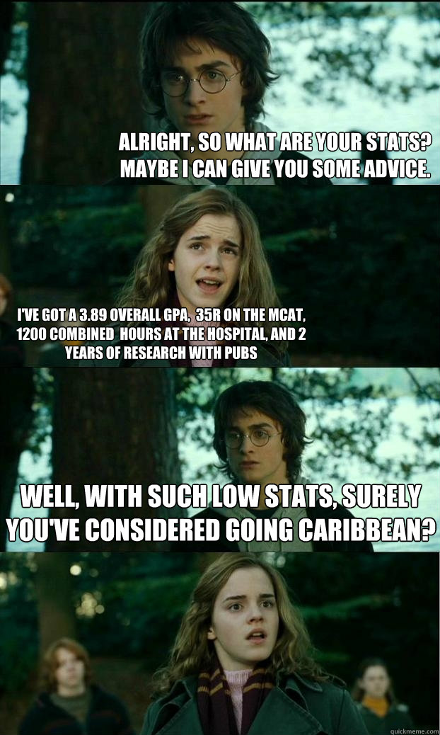Alright, so what are your stats? Maybe I can give you some advice. I've got a 3.89 overall GPA,  35R on the MCAT, 1200 combined  hours at the hospital, and 2 years of research with pubs Well, with such low stats, surely you've considered going caribbean?  Horny Harry