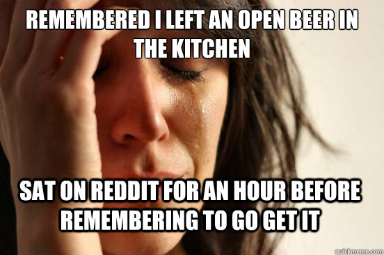 Remembered I left an open beer in the kitchen  sat on reddit for an hour before remembering to go get it  First World Problems