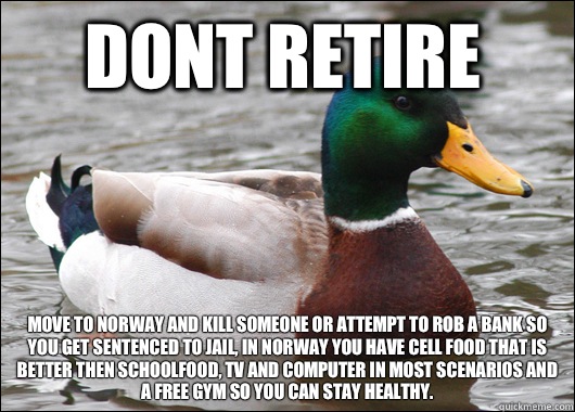 Dont retire Move to norway and kill someone or attempt to rob a bank so you get sentenced to jail, in norway you have cell food that is better then schoolfood, tv and computer in most scenarios and a free gym so you can stay healthy.  Actual Advice Mallard