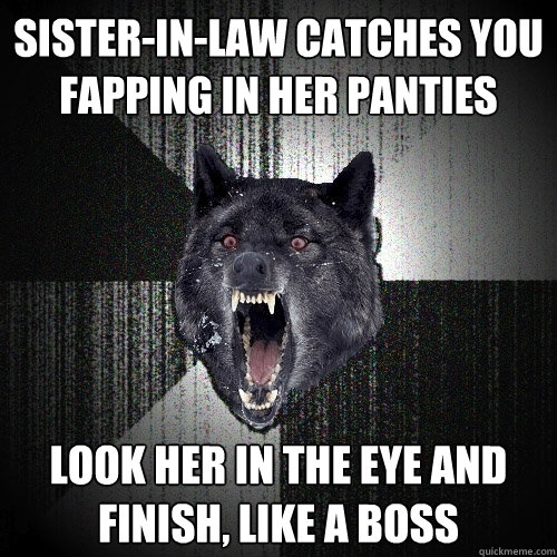sister-in-law catches you 
fapping in her panties look her in the eye and 
finish, like a boss  Insanity Wolf