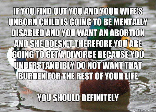 If you find out you and your wife's unborn child is going to be mentally disabled and you want an abortion and she doesn't therefore you are going to get a divorce because you understandibly do not want that burden for the rest of your life

you should de  Actual Advice Mallard