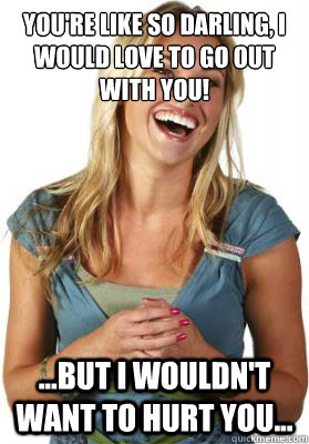 you're like so darling, I would love to go out with you! ...but I wouldn't want to hurt you...  Friend Zone Fiona