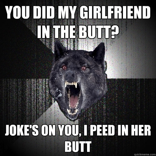 you did my girlfriend in the butt? joke's on you, i peed in her butt  Insanity Wolf