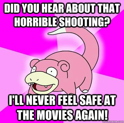 Did you hear about that horrible shooting? I'll never feel safe at the movies again!  Slowpoke