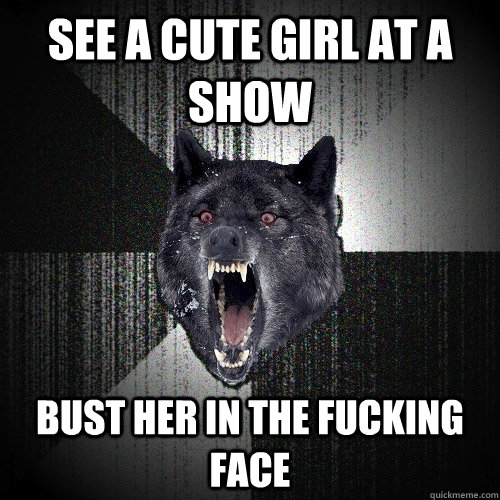 See a cute girl at a show bust her in the fucking face  Insanity Wolf