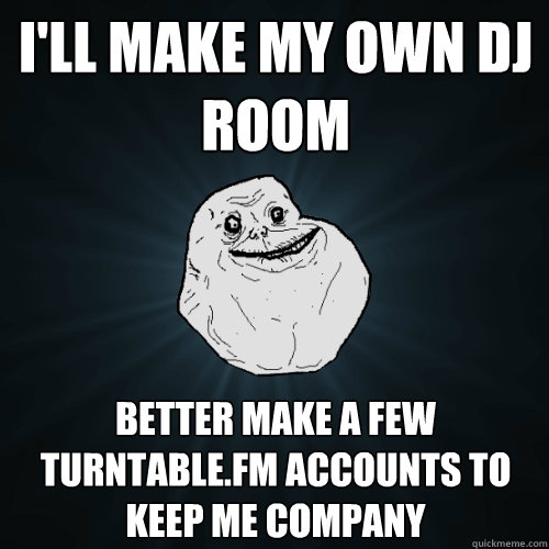i'll make my own dj room better make a few turntable.fm accounts to keep me company  Forever Alone