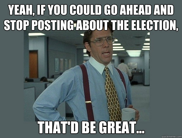 Yeah, if you could go ahead and stop posting about the election, That'd be great...  Office Space Lumbergh