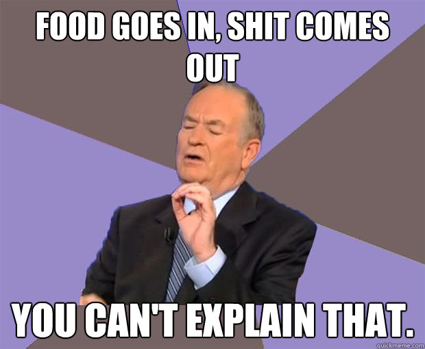 Food goes in, shit comes out you can't explain that.  Bill O Reilly