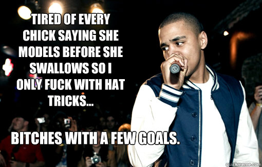 Tired of every chick saying she models before she swallows so I only fuck with hat tricks... Bitches with a few goals.  