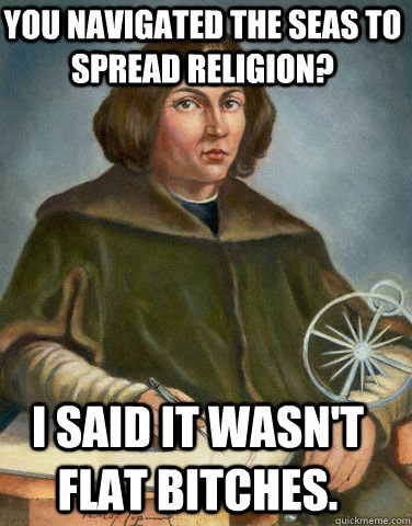 You navigated the seas to spread religion? I said it wasn't flat bitches. - You navigated the seas to spread religion? I said it wasn't flat bitches.  Unimpressed Copernicus