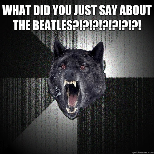 what did you just say about the beatles?!?!?!?!?!?!?!   Insanity Wolf