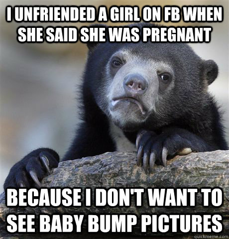 I unfriended a girl on FB when she said she was pregnant because i don't want to see baby bump pictures  Confession Bear