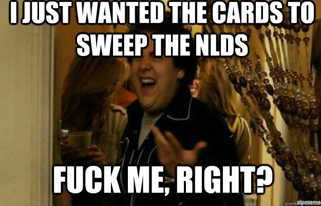 I just wanted the Cards To sweep the nlds FUCK ME, RIGHT?  fuck me right