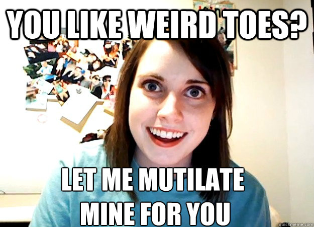 You like weird toes? Let me mutilate
 mine for you  Overly Attached Girlfriend