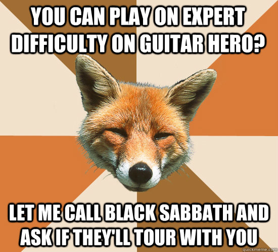 you can play on expert difficulty on guitar hero? let me call Black Sabbath and ask if they'll tour with you  Condescending Fox