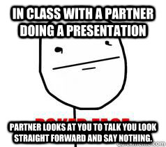 in class with a partner doing a presentation partner looks at you to talk you look straight forward and say nothing.  