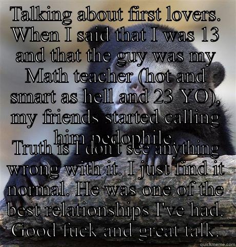 TALKING ABOUT FIRST LOVERS. WHEN I SAID THAT I WAS 13 AND THAT THE GUY WAS MY MATH TEACHER (HOT AND SMART AS HELL AND 23 YO), MY FRIENDS STARTED CALLING HIM PEDOPHILE. TRUTH IS I DON'T SEE ANYTHING WRONG WITH IT. I JUST FIND IT NORMAL. HE WAS ONE OF THE BEST RELATIONSHIPS I'VE HAD. GOOD FUCK AND GREAT TALK. Confession Bear