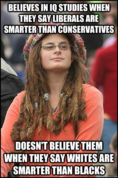 Believes in IQ studies when they say liberals are smarter than conservatives Doesn't believe them when they say whites are smarter than blacks - Believes in IQ studies when they say liberals are smarter than conservatives Doesn't believe them when they say whites are smarter than blacks  College Liberal