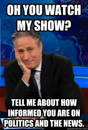 Oh you watch my show? tell me about how informed you are on politics and the news. - Oh you watch my show? tell me about how informed you are on politics and the news.  Condecending Jon Stewart