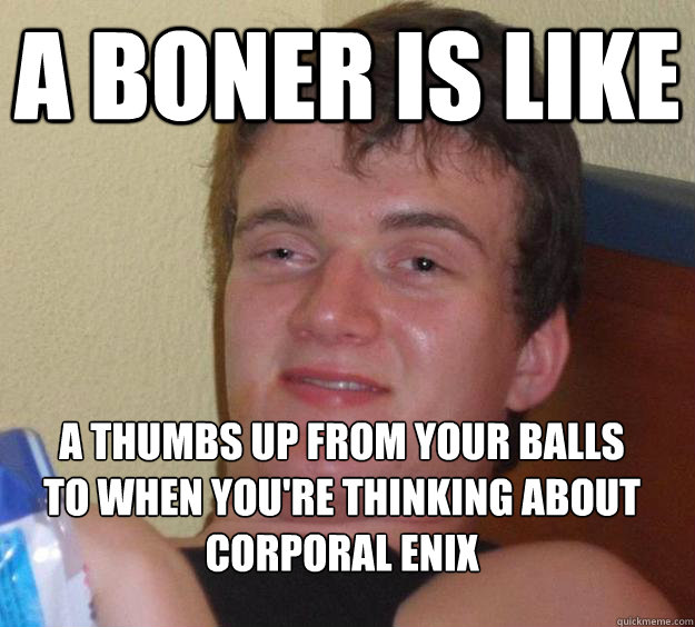 a boner is like a thumbs up from your balls to when you're thinking about
Corporal Enix - a boner is like a thumbs up from your balls to when you're thinking about
Corporal Enix  10 Guy