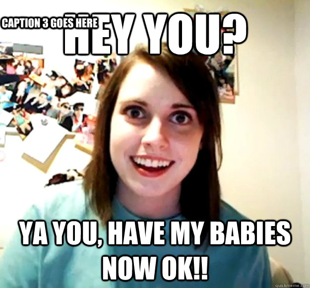 Hey you? ya you, have my babies now ok!! Caption 3 goes here  Overly Attached Girlfriend
