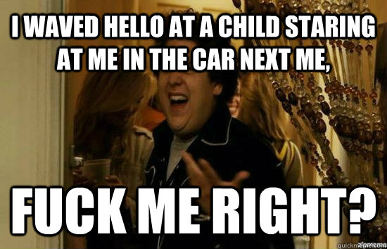 I waved hello at a child staring at me in the car next me, Fuck me right?  Jonah Hill - Fuck me right