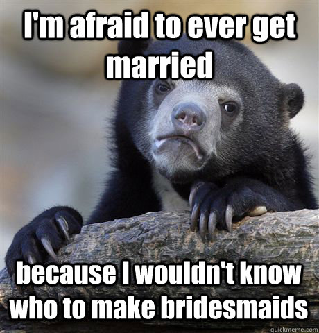 I'm afraid to ever get married because I wouldn't know who to make bridesmaids  Confession Bear
