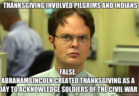 Thanksgiving involved Pilgrims and Indians  False.
Abraham Lincoln created Thanksgiving as a day to acknowledge soldiers of the Civil War  Schrute