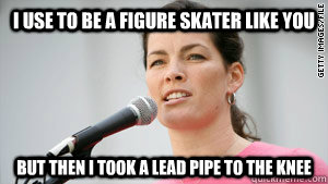 I use to be a figure skater like you But then I took a lead pipe to the knee  Nancy Kerrigan