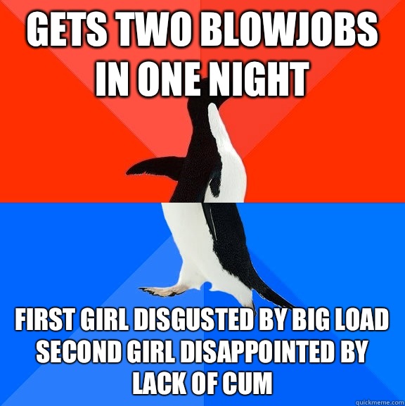 Gets two blowjobs in one night First girl disgusted by big load
Second girl disappointed by lack of cum  Socially Awesome Awkward Penguin