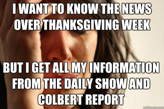 I want to know the news over Thanksgiving Week But I get all my information from the Daily Show and Colbert Report  First World Problems