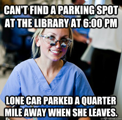 Can't find a parking spot at the library at 6:00 PM Lone car parked a quarter mile away when she leaves.  overworked dental student