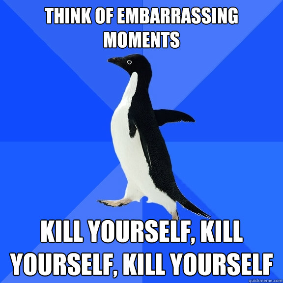 Think of embarrassing moments Kill yourself, kill yourself, kill yourself  Socially Awkward Penguin