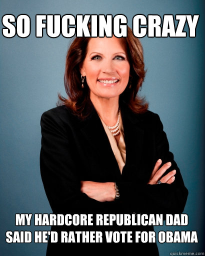 So fucking crazy My hardcore Republican dad said he'd rather vote for Obama  Whites Rule Bachmann