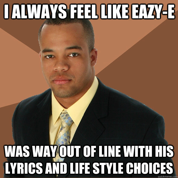 I always Feel like Eazy-E  Was way out of line with his lyrics and life style choices   Successful Black Man