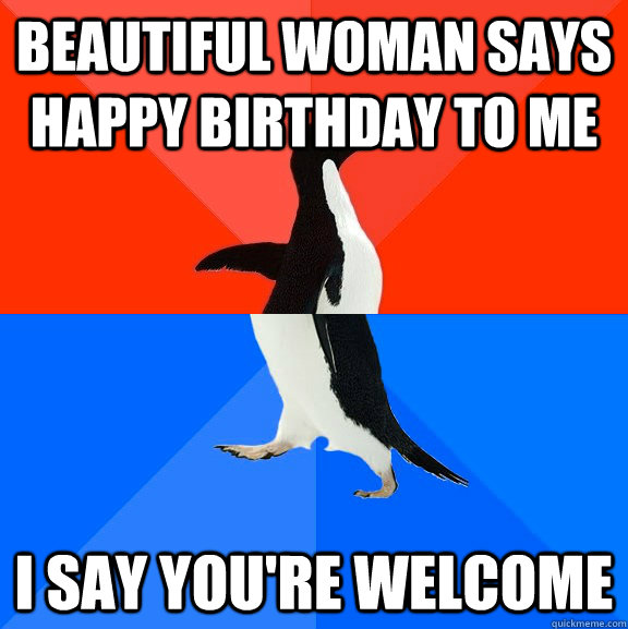 Beautiful woman says Happy Birthday to me I say You're Welcome  Socially Awesome Awkward Penguin