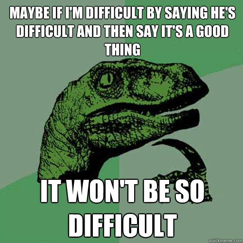 Maybe if I'm difficult by saying he's difficult and then say it's a good thing It won't be so difficult - Maybe if I'm difficult by saying he's difficult and then say it's a good thing It won't be so difficult  Philosoraptor