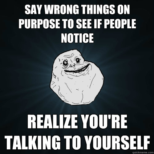 Say wrong things on purpose to see if people notice Realize you're talking to yourself  Forever Alone