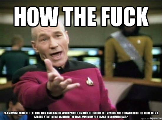 How the fuck is a massive wall of text this tiny, unreadable when paused on high definition televisions and shown for little more then a second at a time considered the legal minimum for usage in commercials?  Annoyed Picard HD