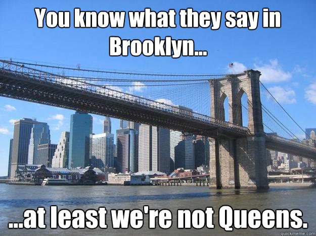 You know what they say in Brooklyn... ...at least we're not Queens. - You know what they say in Brooklyn... ...at least we're not Queens.  You know what they say in Brooklyn