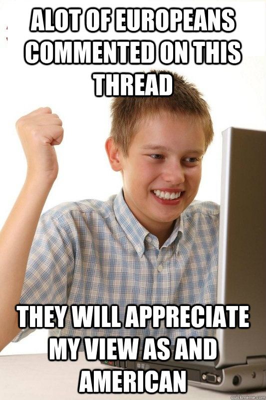Alot of Europeans commented on this thread They will appreciate my view as and american   1st Day Internet Kid