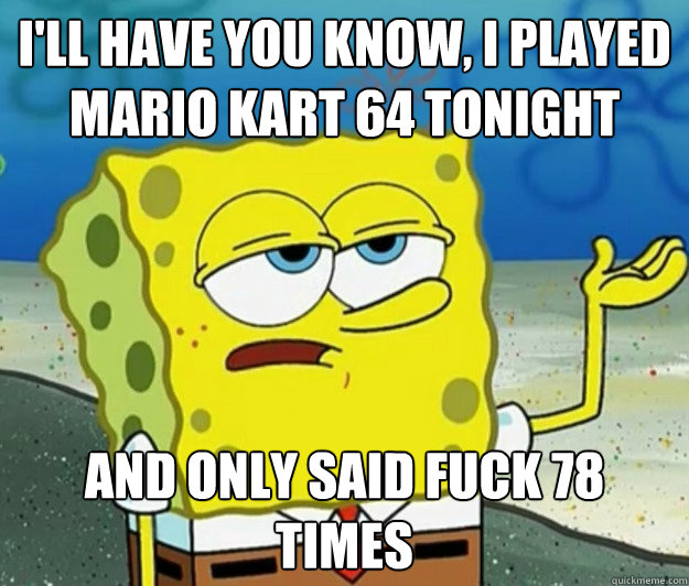 I'll have you know, I played Mario Kart 64 tonight and only said fuck 78 times - I'll have you know, I played Mario Kart 64 tonight and only said fuck 78 times  Tough Spongebob