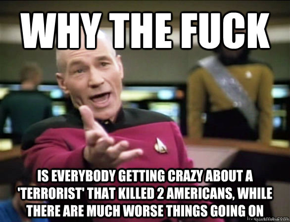 Why the fuck is everybody getting crazy about a 'terrorist' that killed 2 americans, while there are much worse things going on  Annoyed Picard HD